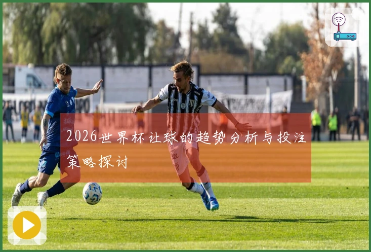 2026世界杯让球的趋势分析与投注策略探讨